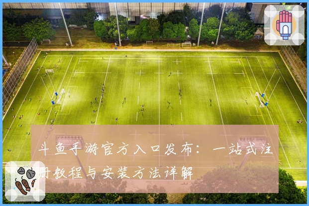 斗鱼手游官方入口发布：一站式注册教程与安装方法详解