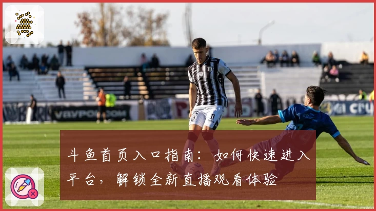 斗鱼首页入口指南：如何快速进入平台，解锁全新直播观看体验