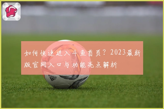 如何快速进入斗鱼首页？2023最新版官网入口与功能亮点解析