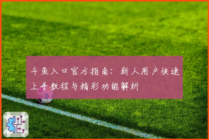 斗鱼入口官方指南：新人用户快速上手教程与精彩功能解析
