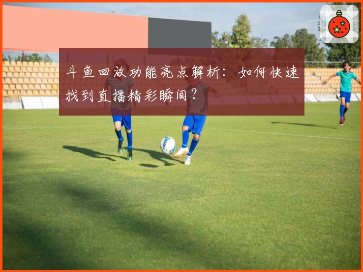 斗鱼回放功能亮点解析：如何快速找到直播精彩瞬间？