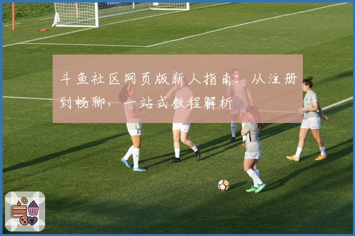 斗鱼社区网页版新人指南：从注册到畅聊，一站式教程解析