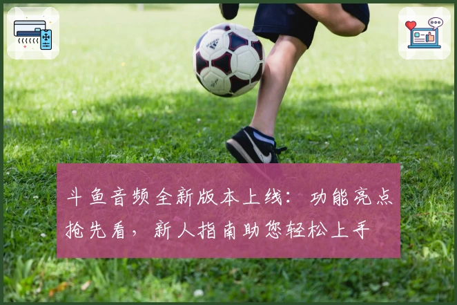 斗鱼音频全新版本上线：功能亮点抢先看，新人指南助您轻松上手