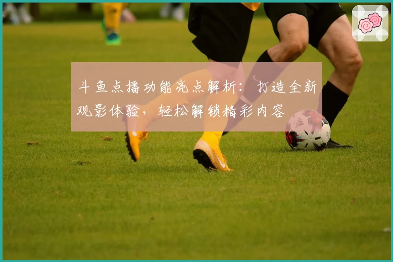 斗鱼点播功能亮点解析：打造全新观影体验，轻松解锁精彩内容