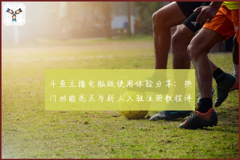 斗鱼主播电脑版使用体验分享：热门功能亮点与新人入驻注册教程详解