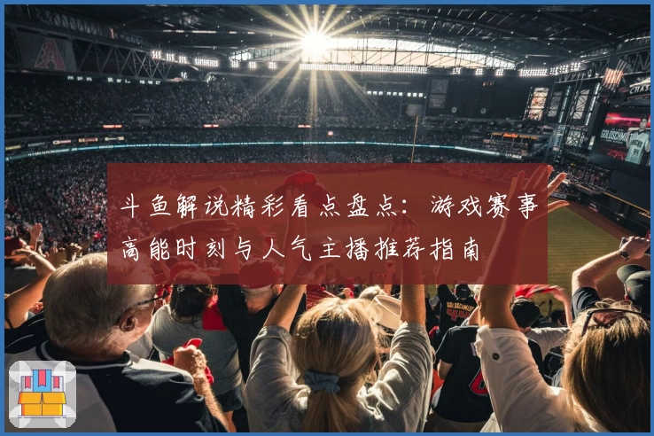 斗鱼解说精彩看点盘点：游戏赛事高能时刻与人气主播推荐指南