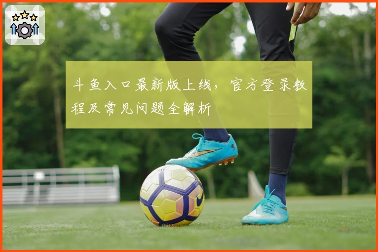 斗鱼入口最新版上线，官方登录教程及常见问题全解析