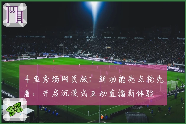 斗鱼秀场网页版：新功能亮点抢先看，开启沉浸式互动直播新体验